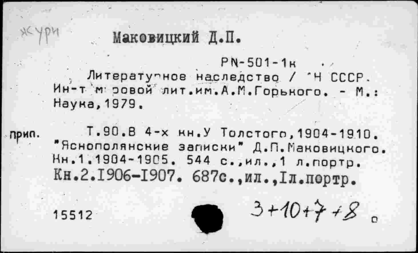 ﻿Маковицкий Д.П.
PN-5O1-1H Литературное наследство / 'Н СССР. Ин-т м’ оовои лит.им.А.И.Горького. - М.:
Наука,1979,
Прип. Т.90.В 4-х нн.У Толстого, 1904-1910. Яснополянские записки" Д.П.Наковицкого.
Нн , 1 ,1904-1905. 544 с.,ил.,1 л.портр.
Кн.2.1906-1907. 687с.,ил.,1л.портр.
15512
